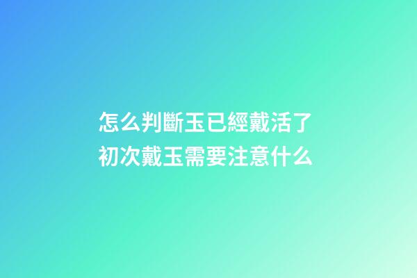 怎么判斷玉已經戴活了 初次戴玉需要注意什么